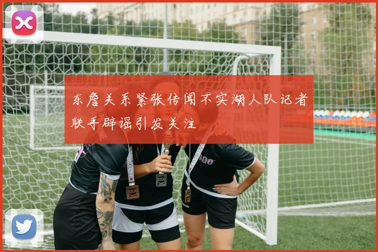 东詹关系紧张传闻不实湖人队记者联手辟谣引发关注