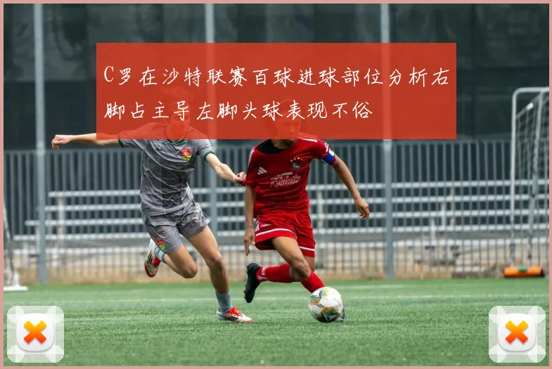 C罗在沙特联赛百球进球部位分析右脚占主导左脚头球表现不俗