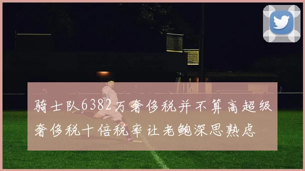 骑士队6382万奢侈税并不算高超级奢侈税十倍税率让老鲍深思熟虑