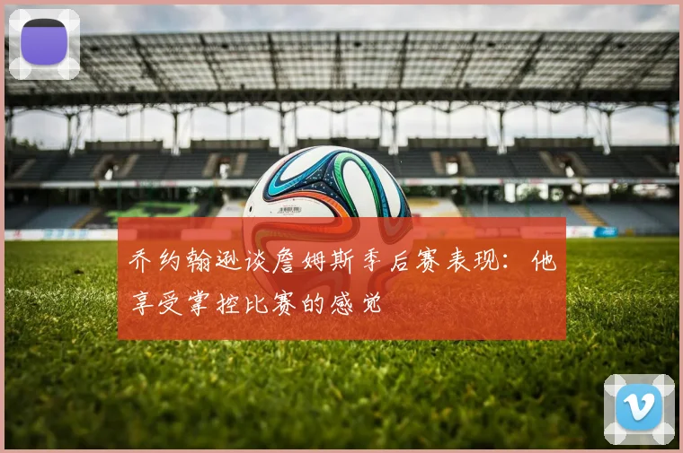 乔约翰逊谈詹姆斯季后赛表现：他享受掌控比赛的感觉