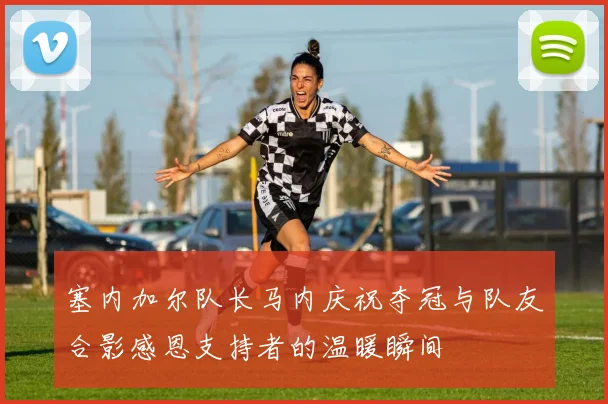 塞内加尔队长马内庆祝夺冠与队友合影感恩支持者的温暖瞬间