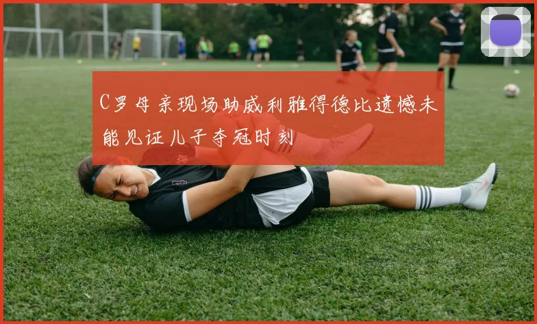 C罗母亲现场助威利雅得德比遗憾未能见证儿子夺冠时刻