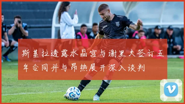 斯基拉透露水晶宫与谢里夫签订五年合同并与昂热展开深入谈判