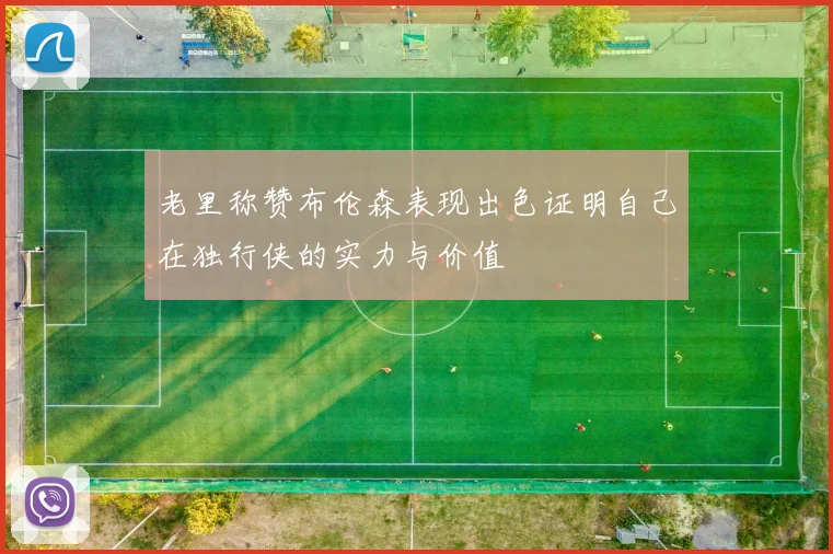 老里称赞布伦森表现出色证明自己在独行侠的实力与价值